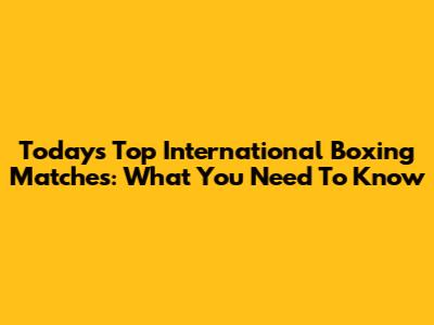 Today's Top International Boxing Matches: What You Need To Know