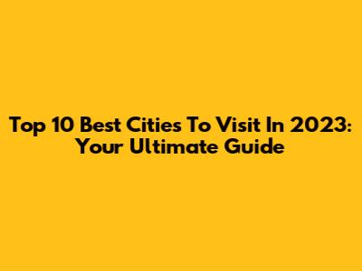 Top 10 Best Cities To Visit In 2023: Your Ultimate Guide