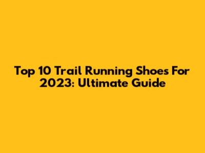 Top 10 Trail Running Shoes For 2023: Ultimate Guide