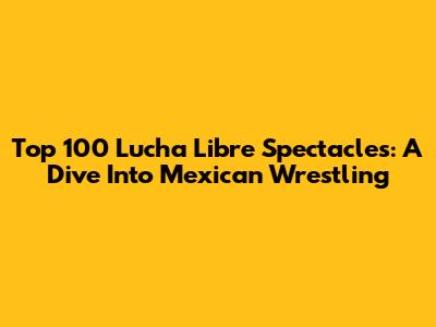 Top 100 Lucha Libre Spectacles: A Dive Into Mexican Wrestling