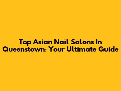 Top Asian Nail Salons In Queenstown: Your Ultimate Guide