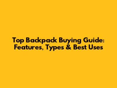Top Backpack Buying Guide: Features, Types & Best Uses
