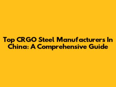 Top CRGO Steel Manufacturers In China: A Comprehensive Guide