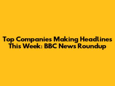 Top Companies Making Headlines This Week: BBC News Roundup
