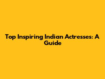 Top Inspiring Indian Actresses: A Guide