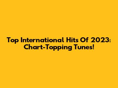 Top International Hits Of 2023: Chart-Topping Tunes!