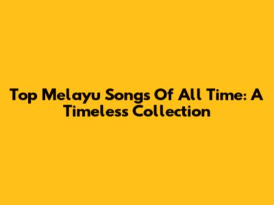 Top Melayu Songs Of All Time: A Timeless Collection