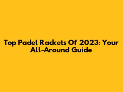 Top Padel Rackets Of 2023: Your All-Around Guide