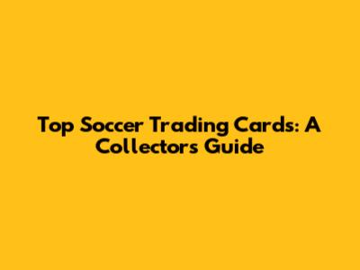 Top Soccer Trading Cards: A Collector's Guide
