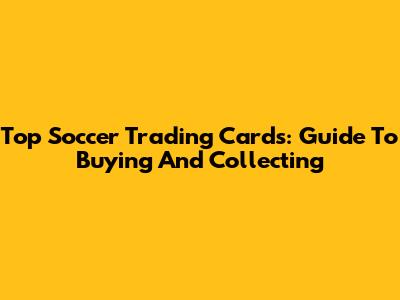 Top Soccer Trading Cards: Guide To Buying And Collecting