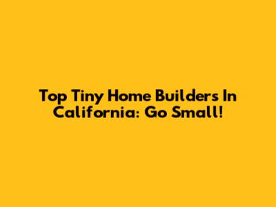 Top Tiny Home Builders In California: Go Small!