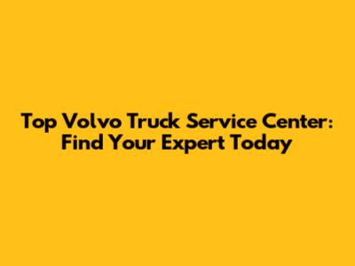 Top Volvo Truck Service Center: Find Your Expert Today