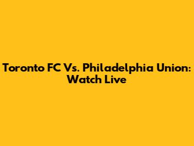 Toronto FC Vs. Philadelphia Union: Watch Live