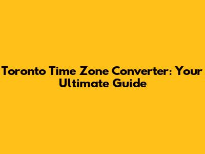 Toronto Time Zone Converter: Your Ultimate Guide