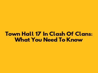 Town Hall 17 In Clash Of Clans: What You Need To Know