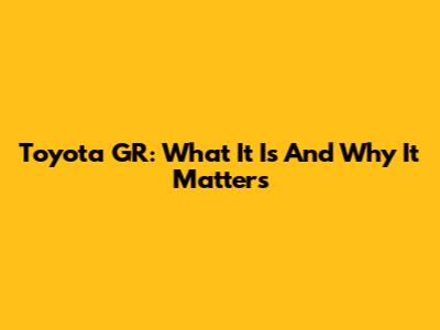 Toyota GR: What It Is And Why It Matters