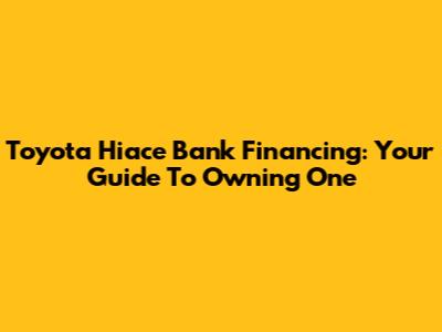 Toyota Hiace Bank Financing: Your Guide To Owning One