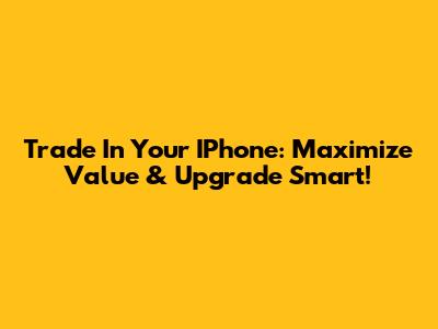Trade In Your IPhone: Maximize Value & Upgrade Smart!