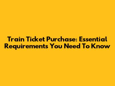 Train Ticket Purchase: Essential Requirements You Need To Know
