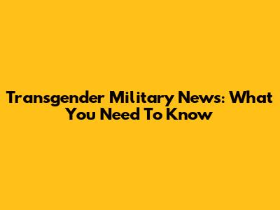 Transgender Military News: What You Need To Know