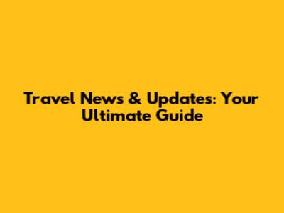 Travel News & Updates: Your Ultimate Guide