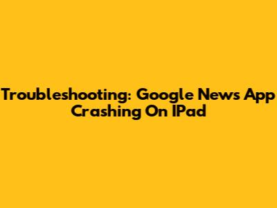 Troubleshooting: Google News App Crashing On IPad