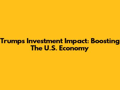 Trump's Investment Impact: Boosting The U.S. Economy