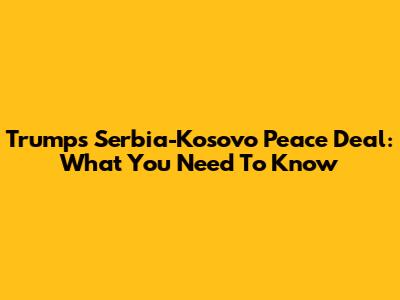 Trump's Serbia-Kosovo Peace Deal: What You Need To Know