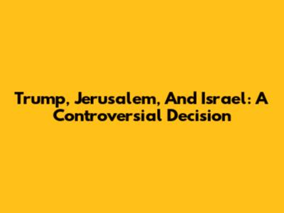 Trump, Jerusalem, And Israel: A Controversial Decision