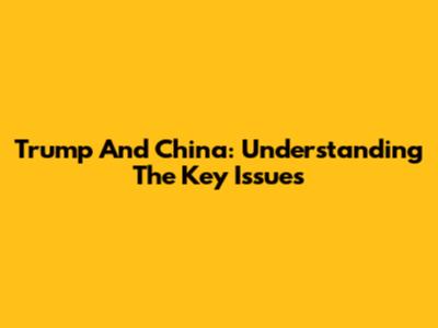 Trump And China: Understanding The Key Issues