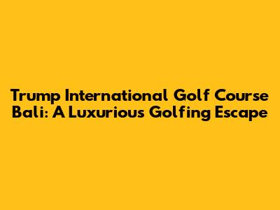 Trump International Golf Course Bali: A Luxurious Golfing Escape