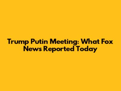 Trump Putin Meeting: What Fox News Reported Today