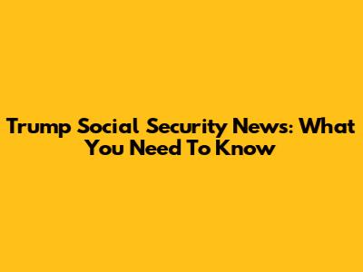 Trump Social Security News: What You Need To Know