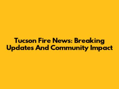 Tucson Fire News: Breaking Updates And Community Impact