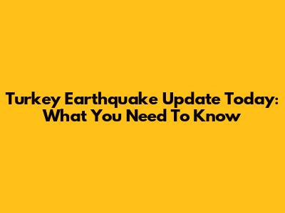 Turkey Earthquake Update Today: What You Need To Know
