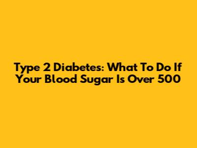 Type 2 Diabetes: What To Do If Your Blood Sugar Is Over 500