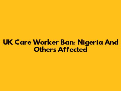 UK Care Worker Ban: Nigeria And Others Affected