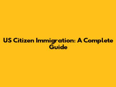 US Citizen Immigration: A Complete Guide