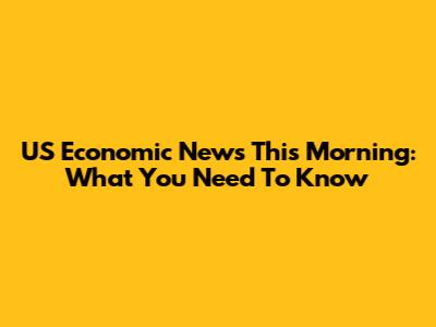 US Economic News This Morning: What You Need To Know