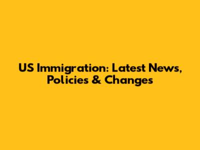 US Immigration: Latest News, Policies & Changes