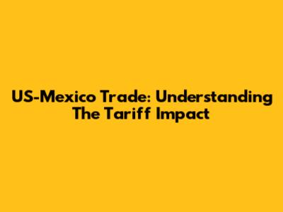 US-Mexico Trade: Understanding The Tariff Impact