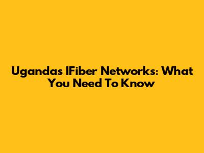 Uganda's IFiber Networks: What You Need To Know