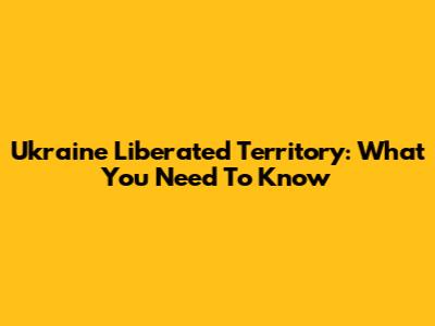 Ukraine Liberated Territory: What You Need To Know