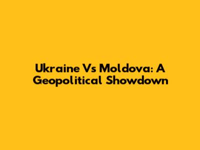 Ukraine Vs Moldova: A Geopolitical Showdown