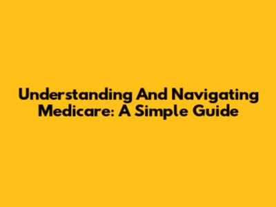 Understanding And Navigating Medicare: A Simple Guide