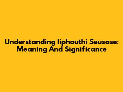 Understanding Iiphouthi Seusase: Meaning And Significance
