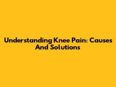 Understanding Knee Pain: Causes And Solutions