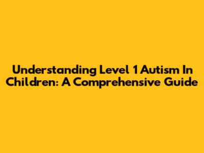 Understanding Level 1 Autism In Children: A Comprehensive Guide
