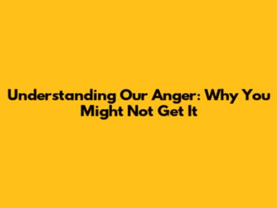 Understanding Our Anger: Why You Might Not Get It