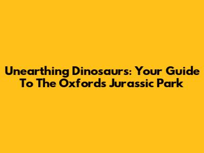 Unearthing Dinosaurs: Your Guide To The Oxford's Jurassic Park